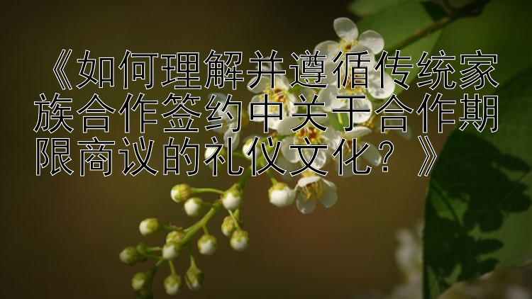 《如何理解并遵循传统家族合作签约中关于合作期限商议的礼仪文化？》