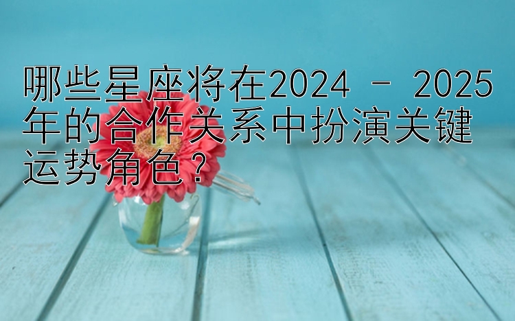 哪些星座将在2024 - 2025年的合作关系中扮演关键运势角色？