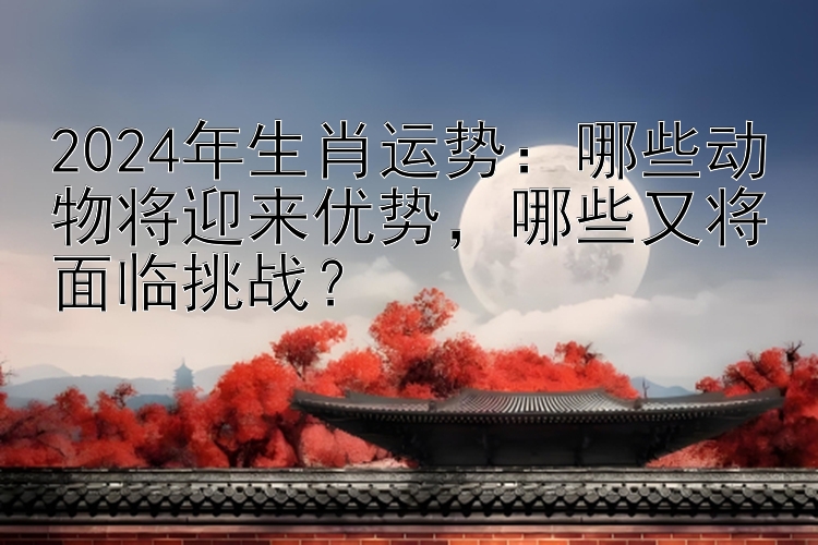 2024年生肖运势：哪些动物将迎来优势，哪些又将面临挑战？