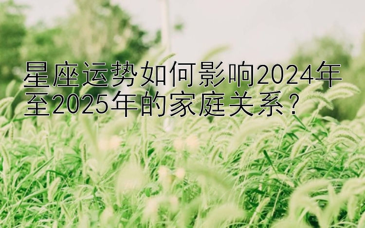 星座运势如何影响2024年至2025年的家庭关系？