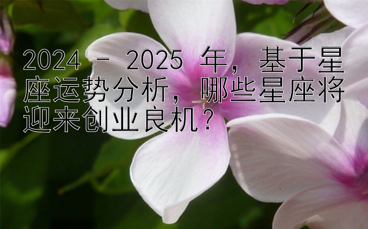 2024 - 2025 年，基于星座运势分析，哪些星座将迎来创业良机？