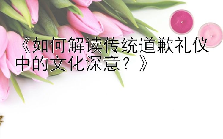 《如何解读传统道歉礼仪中的文化深意？》