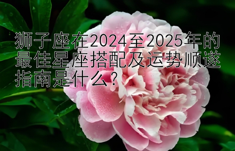 狮子座在2024至2025年的最佳星座搭配及运势顺遂指南是什么？