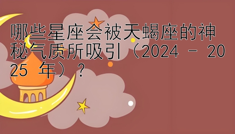 哪些星座会被天蝎座的神秘气质所吸引（2024 - 2025 年）？