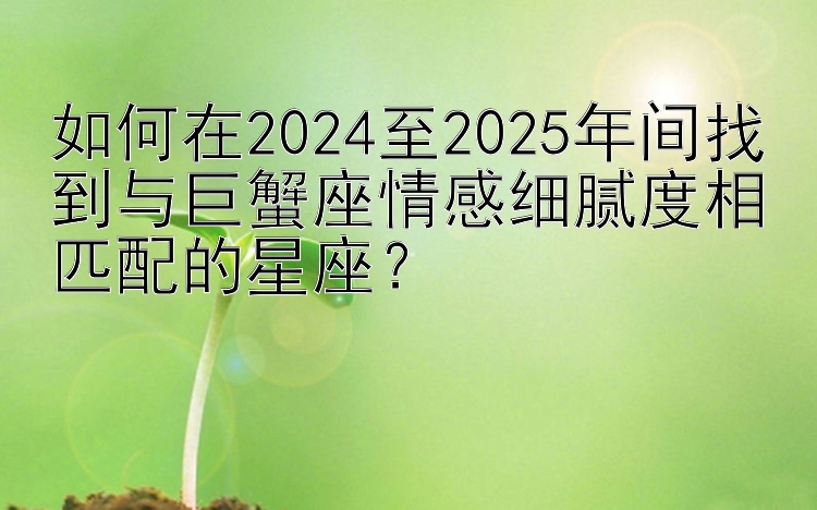 如何在2024至2025年间找到与巨蟹座情感细腻度相匹配的星座？