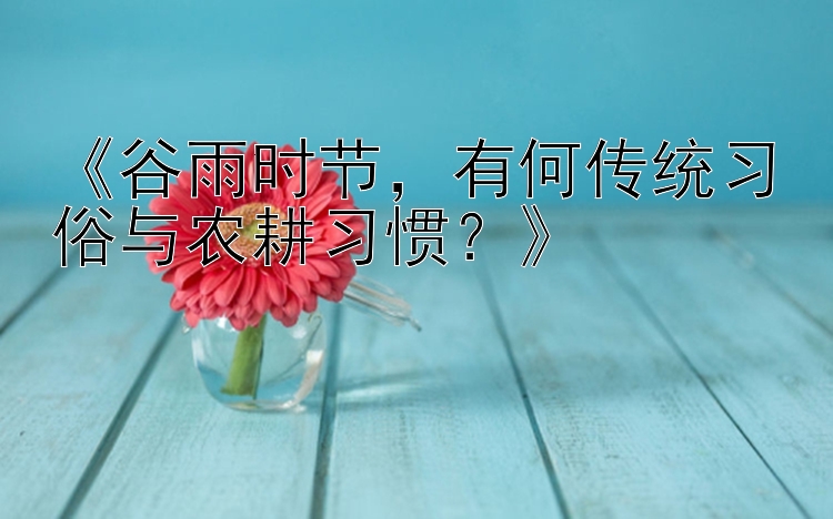 《谷雨时节，有何传统习俗与农耕习惯？》