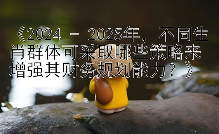 《2024 - 2025年，不同生肖群体可采取哪些策略来增强其财务规划能力？》