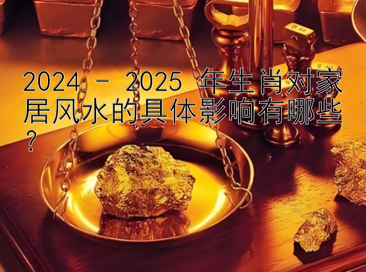 2024 - 2025 年生肖对家居风水的具体影响有哪些？