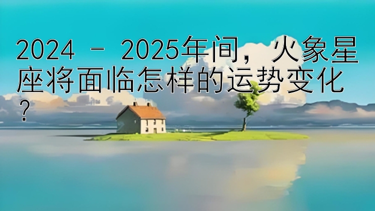 2024 - 2025年间，火象星座将面临怎样的运势变化？