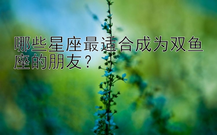 哪些星座最适合成为双鱼座的朋友？