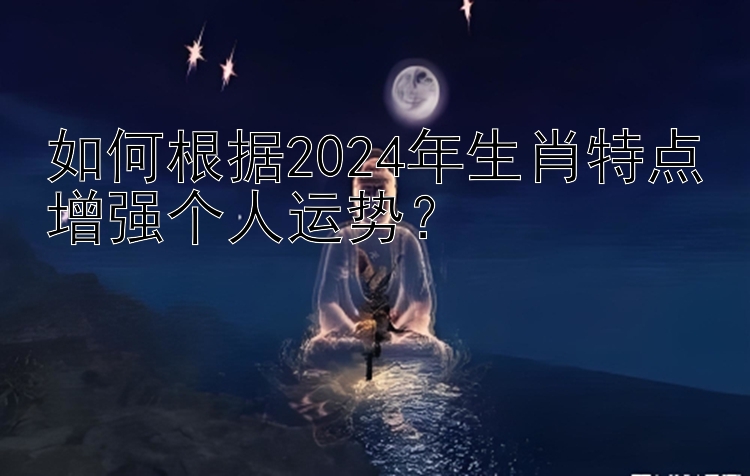 如何根据2024年生肖特点增强个人运势？