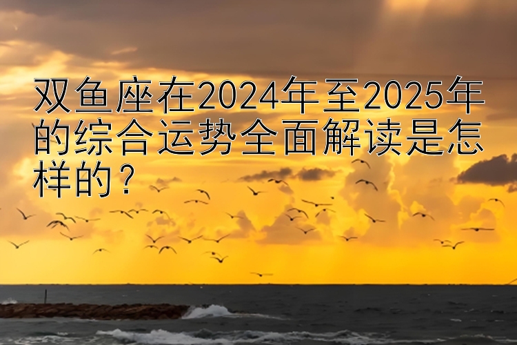 双鱼座在2024年至2025年的综合运势全面解读是怎样的？