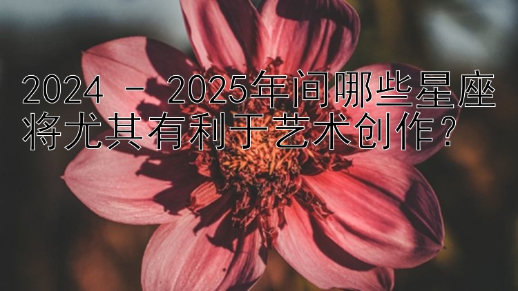 2024 - 2025年间哪些星座将尤其有利于艺术创作？