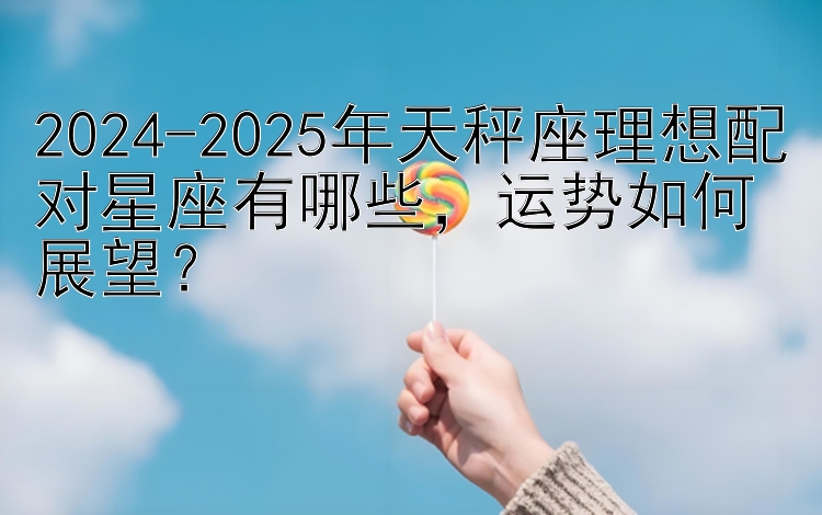 2024-2025年天秤座理想配对星座有哪些，运势如何展望？