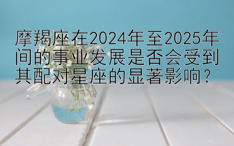 摩羯座在2024年至2025年间的事业发展是否会受到其配对星座的显著影响？