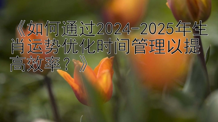 《如何通过2024-2025年生肖运势优化时间管理以提高效率？》