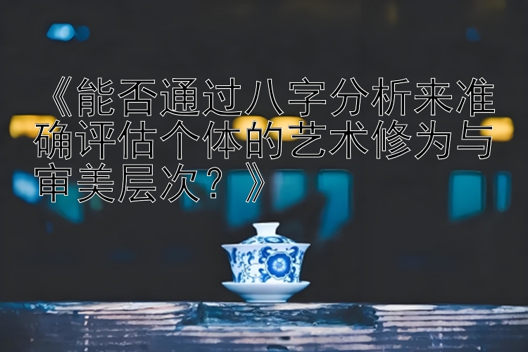 《能否通过八字分析来准确评估个体的艺术修为与审美层次？》