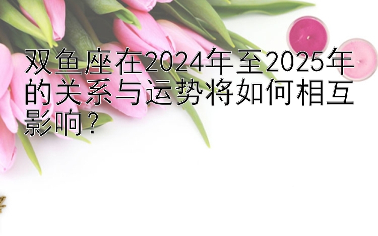 双鱼座在2024年至2025年的关系与运势将如何相互影响？