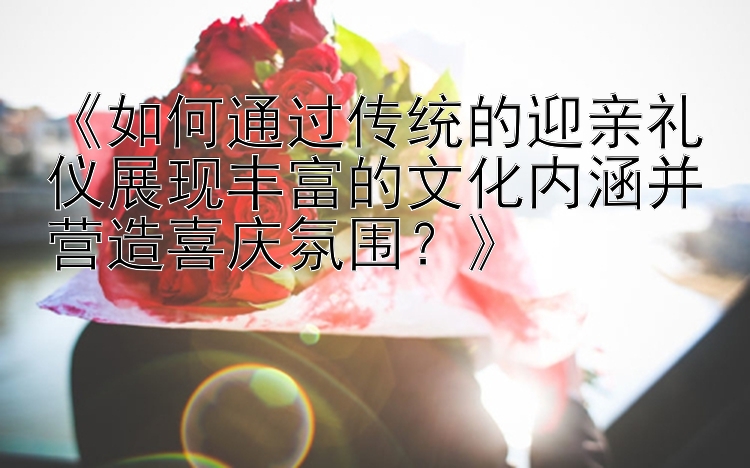 《如何通过传统的迎亲礼仪展现丰富的文化内涵并营造喜庆氛围？》