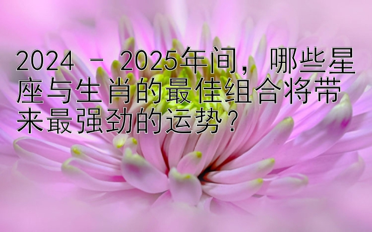 2024 - 2025年间，哪些星座与生肖的最佳组合将带来最强劲的运势？