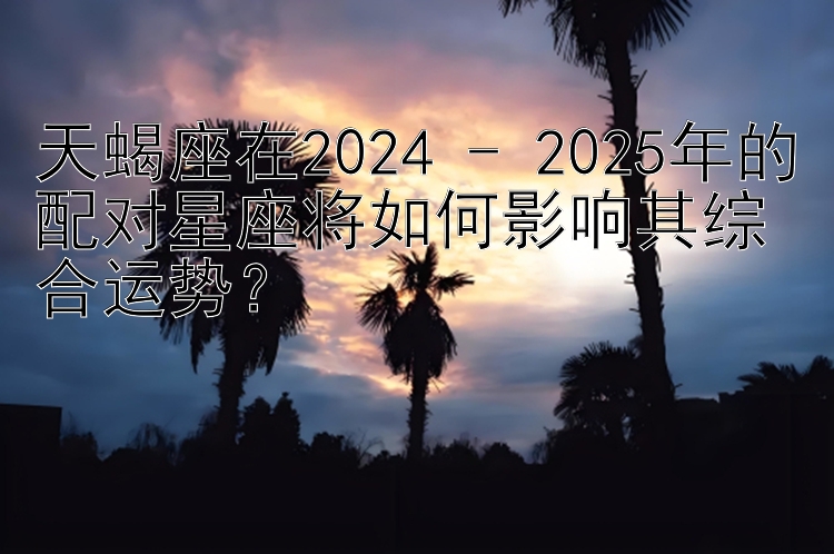 天蝎座在2024 - 2025年的配对星座将如何影响其综合运势？