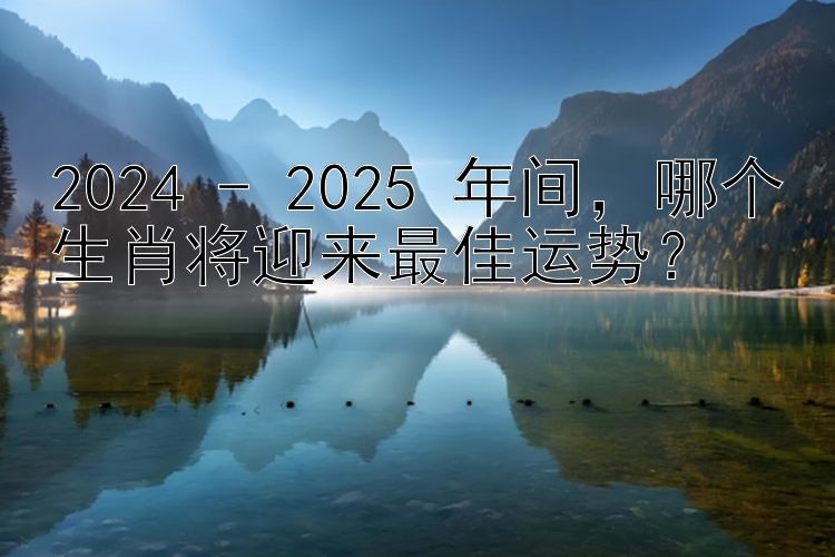 2024 - 2025 年间，哪个生肖将迎来最佳运势？