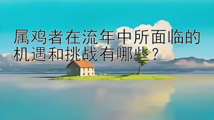 属鸡者在流年中所面临的机遇和挑战有哪些？