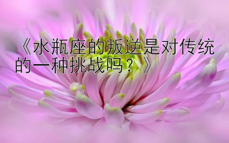 《水瓶座的叛逆是对传统的一种挑战吗？》