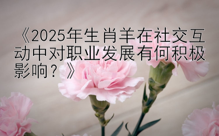 《2025年生肖羊在社交互动中对职业发展有何积极影响？》