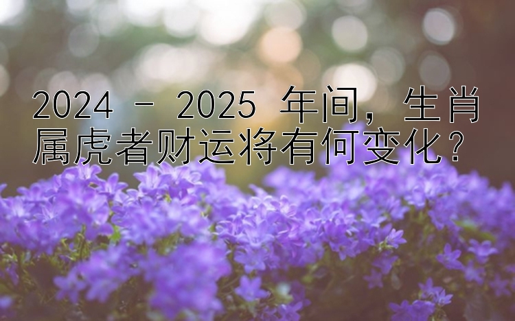 2024 - 2025 年间，生肖属虎者财运将有何变化？