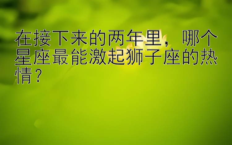 在接下来的两年里，哪个星座最能激起狮子座的热情？