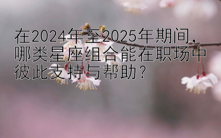 在2024年至2025年期间，哪类星座组合能在职场中彼此支持与帮助？