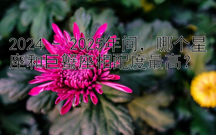 2024 - 2025年间，哪个星座和巨蟹座相配度最高？