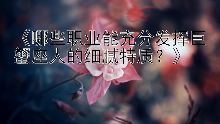 《哪些职业能充分发挥巨蟹座人的细腻特质？》