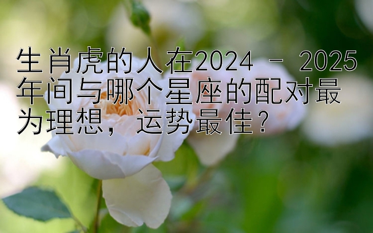 生肖虎的人在2024 - 2025年间与哪个星座的配对最为理想，运势最佳？