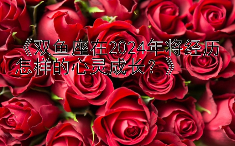 《双鱼座在2024年将经历怎样的心灵成长？》