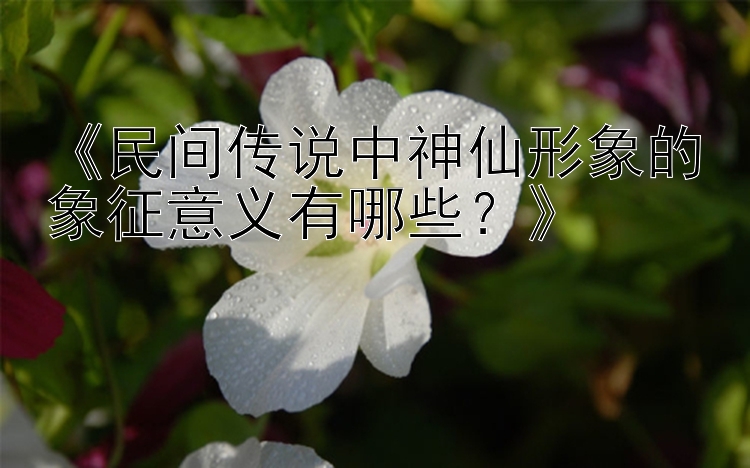 《民间传说中神仙形象的象征意义有哪些？》