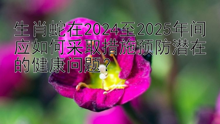 生肖蛇在2024至2025年间应如何采取措施预防潜在的健康问题？