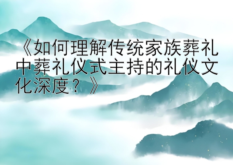 《如何理解传统家族葬礼中葬礼仪式主持的礼仪文化深度？》