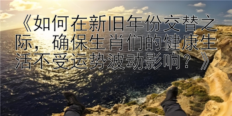 《如何在新旧年份交替之际，确保生肖们的健康生活不受运势波动影响？》