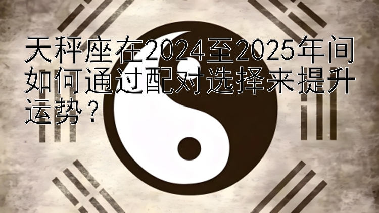 天秤座在2024至2025年间如何通过配对选择来提升运势？