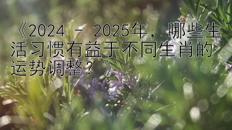 《2024 - 2025年，哪些生活习惯有益于不同生肖的运势调整？》