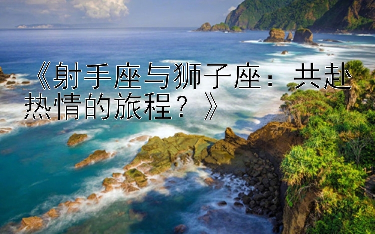 《射手座与狮子座：共赴热情的旅程？》