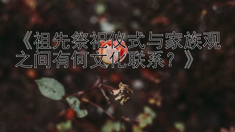 《祖先祭祀仪式与家族观之间有何文化联系？》