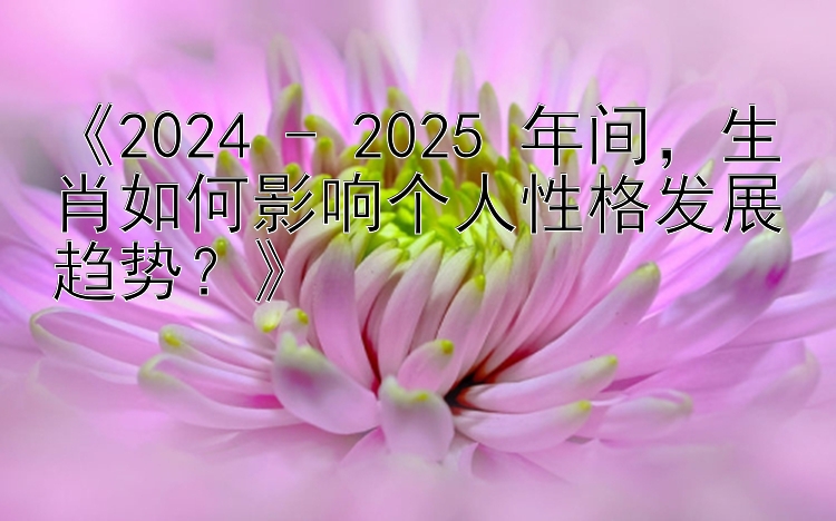 《2024 - 2025 年间，生肖如何影响个人性格发展趋势？》