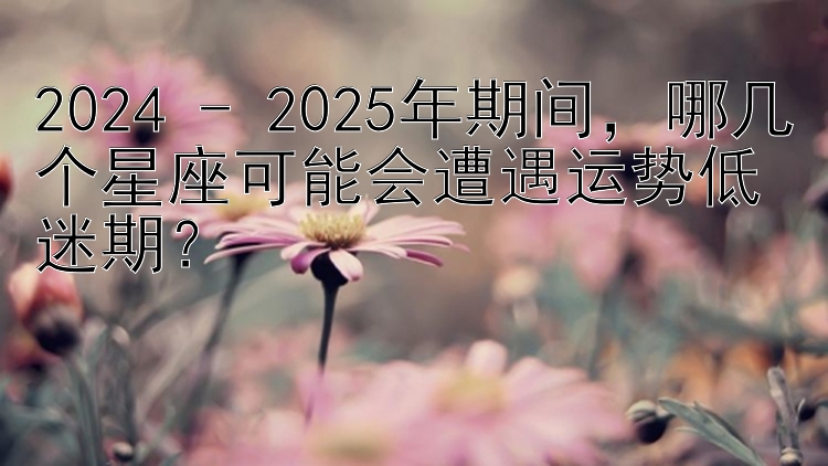 2024 - 2025年期间，哪几个星座可能会遭遇运势低迷期？