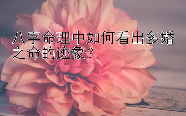 八字命理中如何看出多婚之命的迹象？