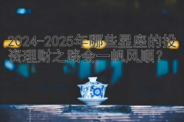 2024-2025年哪些星座的投资理财之路会一帆风顺？