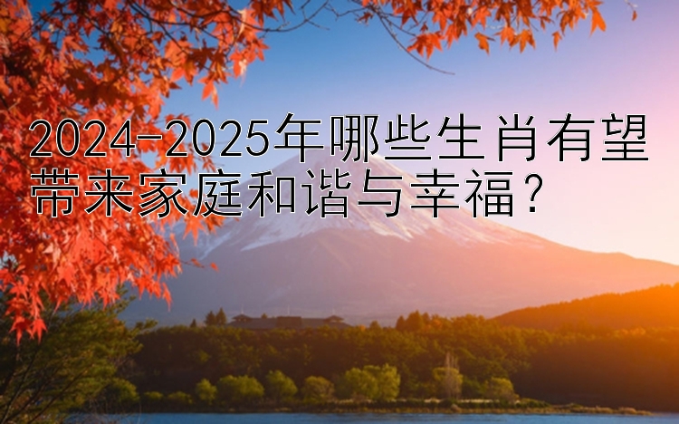 2024-2025年哪些生肖有望带来家庭和谐与幸福？