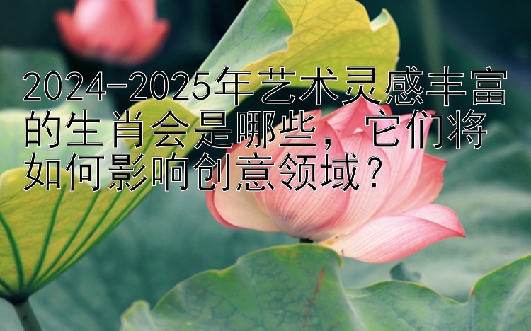 2024-2025年艺术灵感丰富的生肖会是哪些，它们将如何影响创意领域？